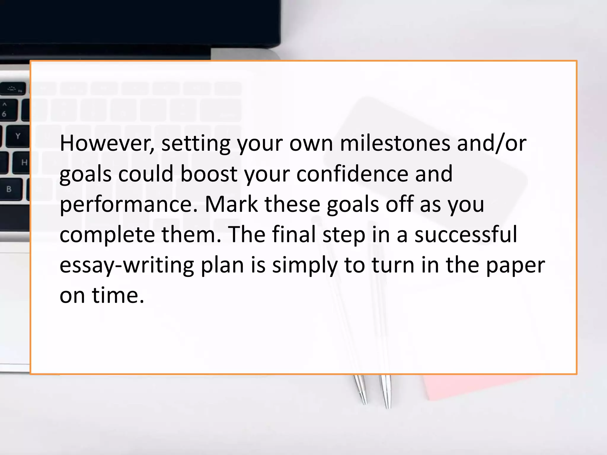 However, setting your own milestones and/or
goals could boost your confidence and
performance. Mark these goals off as you
complete them. The final step in a successful
essay-writing plan is simply to turn in the paper
on time.
 