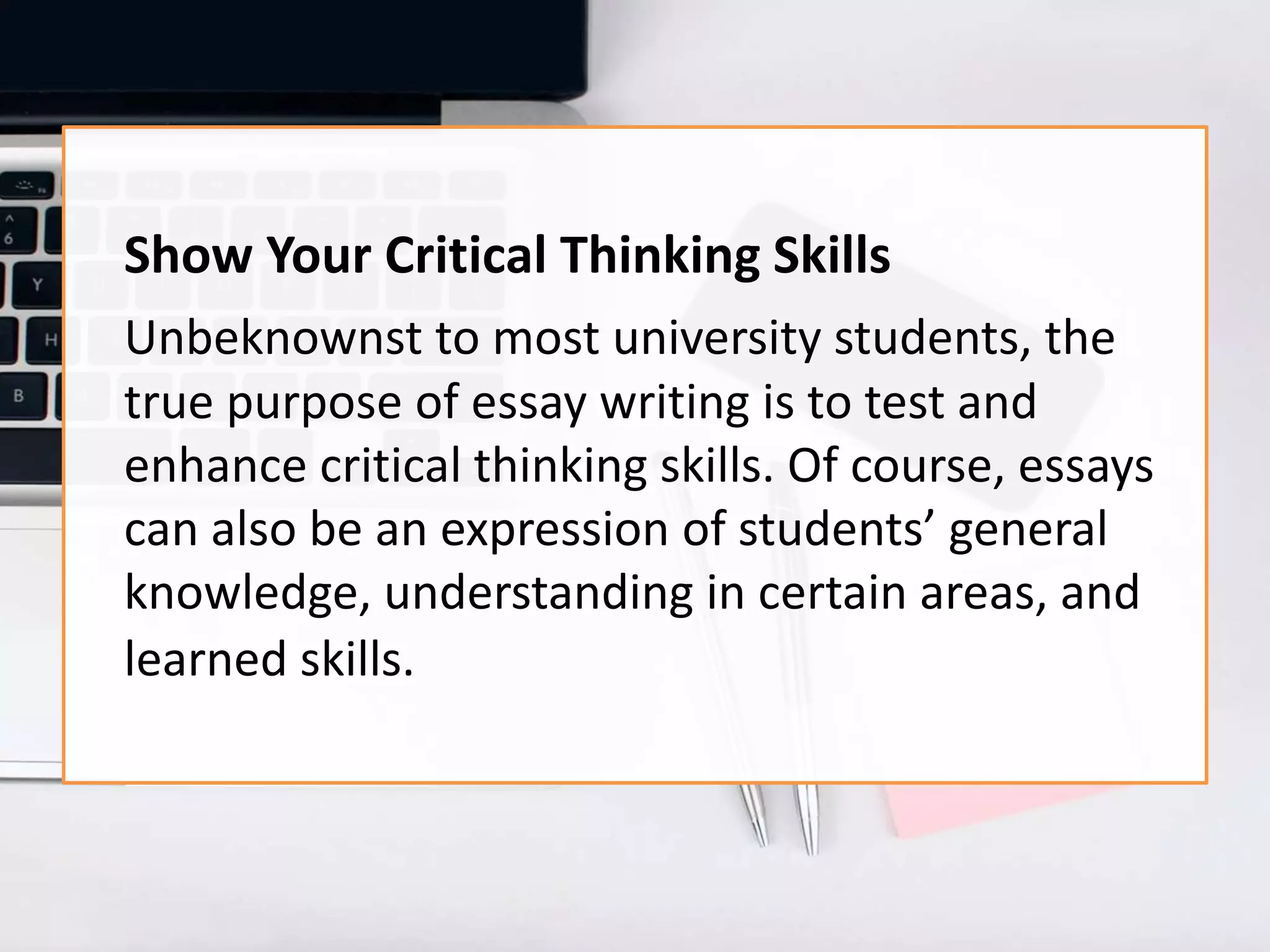Show Your Critical Thinking Skills
Unbeknownst to most university students, the
true purpose of essay writing is to test and
enhance critical thinking skills. Of course, essays
can also be an expression of students’ general
knowledge, understanding in certain areas, and
learned skills.
 