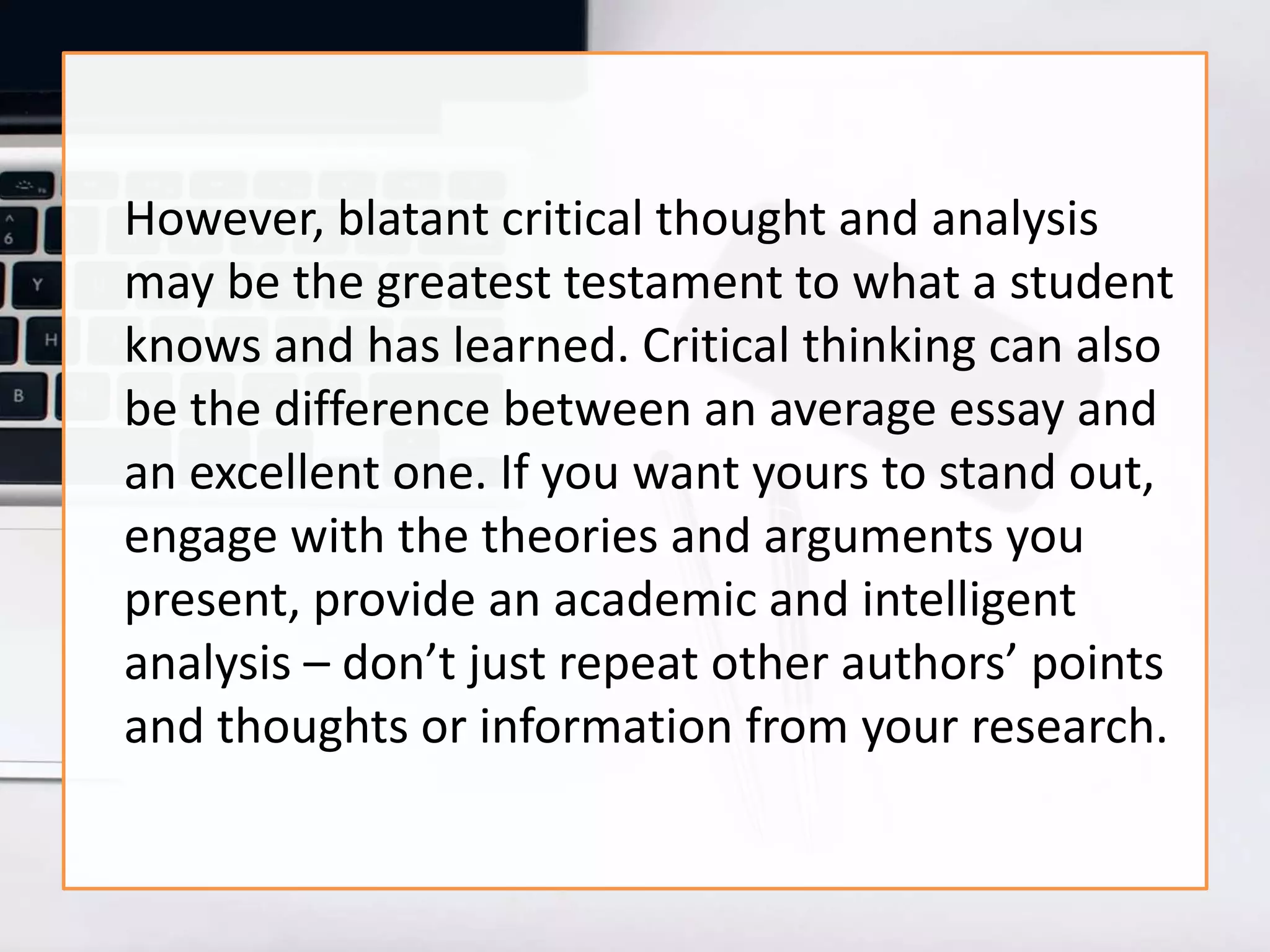 However, blatant critical thought and analysis
may be the greatest testament to what a student
knows and has learned. Critical thinking can also
be the difference between an average essay and
an excellent one. If you want yours to stand out,
engage with the theories and arguments you
present, provide an academic and intelligent
analysis – don’t just repeat other authors’ points
and thoughts or information from your research.
 