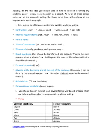 Actually, it’s the fnal idea you should keep in mind to succeed in writng any
academic paper – essay, research paper, or a speech. As far as all these genres
make part of the academic writng, they have to be done with a glance of the
requirements to this very style.

    1.   let’s make a list of language paterns to avoid in academic writng:

   Contractons (don’t         do not, won’t        will not, can’t     can not);

   Informal negatve forms (not… much             litle, not… many       few);

   Phrasal verbs;

   “Run-on” expressions (etc., and so on, and so forth );

   Weak words (really, you know, well, you see, very…);

   Direct questons (they should be transformed into indirect: What is the main
    problem about acid rains?     In this paper the main problem about acid rains
    should be discovered.);

   Personal pronouns (I, we);

   Adverbs at the beginning and at the end of the sentence (Obviously it can be
    done by the research center.        It can be obviously done by the research
    center.)

   Abbreviatons (TV          television);

   Conversatonal vocabulary (slang, jargon).

    2.    you should keep in mind at least several formal words and phrases which
         are to be used instead of common ones in academic writng:

     Verbs

 Common vocabulary                                Formal vocabulary
 Say no                                           Reject
 Climb                                            Ascend
 Help                                             Assist
 Want                                             Desire
 Get                                              Obtain
 Seem                                             Appear

EssayTask.com – essay samples & custom writing services for students!
 
