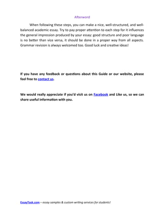 Afterword

      When following these steps, you can make a nice, well-structured, and well-
balanced academic essay. Try to pay proper atenton to each step for it infuences
the general impression produced by your essay: good structure and poor language
is no beter than vice versa, it should be done in a proper way from all aspects.
Grammar revision is always welcomed too. Good luck and creatve ideas!




If you have any feedback or questions about this Guide or our website, please
feel free to contact us.



We would really appreciate if you’d visit us on Facebook and Like us, so we can
share useful information with you.

￼




EssayTask.com – essay samples & custom writing services for students!
 