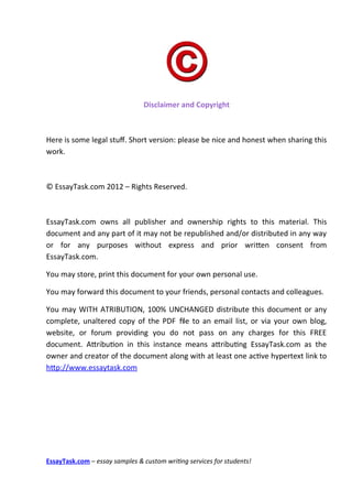 Disclaimer and Copyright



Here is some legal stuf. Short version: please be nice and honest when sharing this
work.



© EssayTask.com 2012 – Rights Reserved.

￼

EssayTask.com owns all publisher and ownership rights to this material. This
document and any part of it may not be republished and/or distributed in any way
or for any purposes without express and prior writen consent from
EssayTask.com.

You may store, print this document for your own personal use.

You may forward this document to your friends, personal contacts and colleagues.

You may WITH ATRIBUTION, 100% UNCHANGED distribute this document or any
complete, unaltered copy of the PDF fle to an email list, or via your own blog,
website, or forum providing you do not pass on any charges for this FREE
document. Atributon in this instance means atributng EssayTask.com as the
owner and creator of the document along with at least one actve hypertext link to
htp://www.essaytask.com




EssayTask.com – essay samples & custom writing services for students!
 