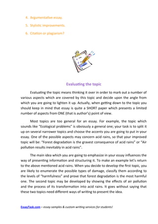 4. Argumentatve essay.

   5. Stylistc improvements.

   6. Citaton or plagiarism?




                                  Evaluating the topic
      Evaluatng the topic means thinking it over in order to mark out a number of
various aspects which are covered by this topic and decide upon the angle from
which you are going to lighten it up. Actually, when getng down to the topic you
should keep in mind that essay is quite a SHORT paper which presents a limited
number of aspects from ONE (that is author’s) point of view.

      Most topics are too general for an essay. For example, the topic which
sounds like “Ecological problems” is obviously a general one; your task is to split it
up on several narrower topics and choose the accents you are going to put in your
essay. One of the possible aspects may concern acid rains, so that your improved
topic will be: “Forest degradaton is the gravest consequence of acid rains” or “Air
polluton results inevitably in acid rains”.

       The main idea which you are going to emphasize in your essay infuences the
way of presentng informaton and structuring it. To make an example let’s return
to the above mentoned acid rains. When you decide to develop the frst topic, you
are likely to enumerate the possible types of damage, classify them according to
the levels of “harmfulness” and prove that forest degradaton is the most harmful
one. The second topic may be developed by showing the efects of air polluton
and the process of its transformaton into acid rains. It goes without saying that
these two topics need diferent ways of writng to present the idea.



EssayTask.com – essay samples & custom writing services for students!
 