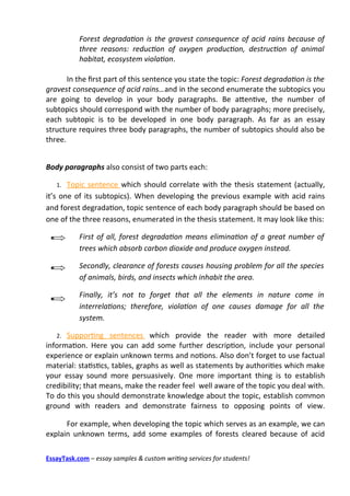 Forest degradation is the gravest consequence of acid rains because of
           three reasons: reduction of oxygen production, destruction of animal
           habitat, ecosystem violation.

       In the frst part of this sentence you state the topic: Forest degradation is the
gravest consequence of acid rains…and in the second enumerate the subtopics you
are going to develop in your body paragraphs. Be atentve, the number of
subtopics should correspond with the number of body paragraphs; more precisely,
each subtopic is to be developed in one body paragraph. As far as an essay
structure requires three body paragraphs, the number of subtopics should also be
three.


Body paragraphs also consist of two parts each:

   1.  Topic sentence which should correlate with the thesis statement (actually,
it’s one of its subtopics). When developing the previous example with acid rains
and forest degradaton, topic sentence of each body paragraph should be based on
one of the three reasons, enumerated in the thesis statement. It may look like this:

           First of all, forest degradation means elimination of a great number of
           trees which absorb carbon dioxide and produce oxygen instead.

           Secondly, clearance of forests causes housing problem for all the species
           of animals, birds, and insects which inhabit the area.

           Finally, it’s not to forget that all the elements in nature come in
           interrelations; therefore, violation of one causes damage for all the
           system.

   2. Supportng sentences which provide the reader with more detailed
informaton. Here you can add some further descripton, include your personal
experience or explain unknown terms and notons. Also don’t forget to use factual
material: statstcs, tables, graphs as well as statements by authorites which make
your essay sound more persuasively. One more important thing is to establish
credibility; that means, make the reader feel well aware of the topic you deal with.
To do this you should demonstrate knowledge about the topic, establish common
ground with readers and demonstrate fairness to opposing points of view.

      For example, when developing the topic which serves as an example, we can
explain unknown terms, add some examples of forests cleared because of acid

EssayTask.com – essay samples & custom writing services for students!
 