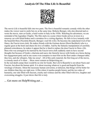 Analysis Of The Film Life Is Beautiful
The movie Life is beautiful falls into two parts. The first is beautiful romantic comedy while the other
makes the viewer want to smile but cry at the same time. Roberto Benigni, who also directed and co
wrote the movie, stars as Guido, a hotel waiter in Italy in the 1930s. Watching his adventures, we are
reminded of the legendary Chaplin. The film starts in a scene where Guido arrives in town in a
runaway car with failed brakes and is mistaken for a visiting dignitary. He falls in love instantly with
the beautiful Dora (Nicoletta Braschi, Benigni s real life wife). He becomes the undeclared rival of her
fiance, the Fascist town clerk. He makes friends with the German doctor (Horst Buchholz) who is a
regular guest at the hotel and shares his love of riddles. And by the fantastic manipulation of carefully
planned coincidences, he makes it appear that he is fated to replace the dour Fascist in Dora s life.
Dora who was arranged to be married by the Fascist town clerk suddenly starts to have second
thoughts but because of Guido s charisma and suave she literarily leaves with Guido on a horse during
her engagement party and in one scene even conspires to meet him on the floor under a banquet table;
they kiss, and she whispers, Take me away! . All of this early material, the first long act of the movie,
is comedy much of it silent ... Show more content on Helpwriting.net ...
In the real death camps there would be no role for Guido. But Life Is Beautiful is not about Nazis and
Fascists, but about the human spirit. It is about rescuing whatever is good and hopeful from the
wreckage of dreams. About the necessary human conviction, or delusion, that things will be better for
our children than they are right now. A film where it teaches people history and the two sides of
humanity, one side filled with fascism, cruelty and violence and the other filled with love, laughter and
overcoming struggles. It just shows that life is truly
... Get more on HelpWriting.net ...
 