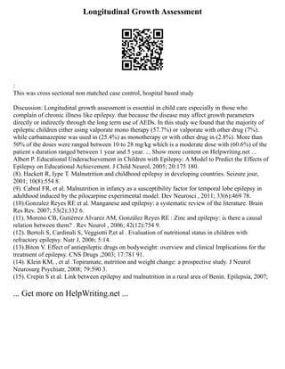 Longitudinal Growth Assessment
:
This was cross sectional non matched case control, hospital based study
Discussion: Longitudinal growth assessment is essential in child care especially in those who
complain of chronic illness like epilepsy. that because the disease may affect growth parameters
directly or indirectly through the long term use of AEDs. In this study we found that the majority of
epileptic children either using valporate mono therapy (57.7%) or valporate with other drug (7%).
while carbamazepine was used in (25.4%) as monotherapy or with other drug in (2.8%). More than
50% of the doses were ranged between 10 to 28 mg/kg which is a moderate dose with (60.6%) of the
patient s duration ranged between 1 year and 5 year. ... Show more content on Helpwriting.net ...
Albert P. Educational Underachievement in Children with Epilepsy: A Model to Predict the Effects of
Epilepsy on Educational Achievement. J Child Neurol, 2005; 20:175 180.
(8). Hackett R, Iype T. Malnutrition and childhood epilepsy in developing countries. Seizure jour,
2001; 10(8):554 8.
(9). Cabral FR, et al. Malnutrition in infancy as a susceptibility factor for temporal lobe epilepsy in
adulthood induced by the pilocarpine experimental model. Dev Neurosci , 2011; 33(6):469 78.
(10).Gonzalez Reyes RE et al. Manganese and epilepsy: a systematic review of the literature. Brain
Res Rev. 2007; 53(2):332 6.
(11). Moreno CB, Gutiérrez Alvarez AM, González Reyes RE : Zinc and epilepsy: is there a causal
relation between them? . Rev Neurol , 2006; 42(12):754 9.
(12). Bertoli S, Cardinali S, Veggiotti P,et al . Evaluation of nutritional status in children with
refractory epilepsy. Nutr J, 2006; 5:14.
(13).Biton V. Effect of antiepileptic drugs on bodyweight: overview and clinical Implications for the
treatment of epilepsy. CNS Drugs ,2003; 17:781 91.
(14). Klein KM, , et al .Topiramate, nutrition and weight change: a prospective study. J Neurol
Neurosurg Psychiatr, 2008; 79:590 3.
(15). Crepin S et al. Link between epilepsy and malnutrition in a rural area of Benin. Epilepsia, 2007;
... Get more on HelpWriting.net ...
 