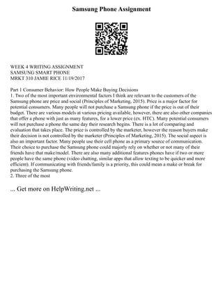 Samsung Phone Assignment
WEEK 4 WRITING ASSIGNMENT
SAMSUNG SMART PHONE
MRKT 310 JAMIE RICE 11/19/2017
Part 1 Consumer Behavior: How People Make Buying Decisions
1. Two of the most important environmental factors I think are relevant to the customers of the
Samsung phone are price and social (Principles of Marketing, 2015). Price is a major factor for
potential consumers. Many people will not purchase a Samsung phone if the price is out of their
budget. There are various models at various pricing available, however, there are also other companies
that offer a phone with just as many features, for a lower price (ex. HTC). Many potential consumers
will not purchase a phone the same day their research begins. There is a lot of comparing and
evaluation that takes place. The price is controlled by the marketer, however the reason buyers make
their decision is not controlled by the marketer (Principles of Marketing, 2015). The social aspect is
also an important factor. Many people use their cell phone as a primary source of communication.
Their choice to purchase the Samsung phone could majorly rely on whether or not many of their
friends have that make/model. There are also many additional features phones have if two or more
people have the same phone (video chatting, similar apps that allow texting to be quicker and more
efficient). If communicating with friends/family is a priority, this could mean a make or break for
purchasing the Samsung phone.
2. Three of the most
... Get more on HelpWriting.net ...
 