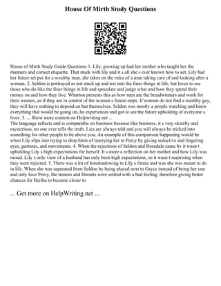 House Of Mirth Study Questions
House of Mirth Study Guide Questions 1. Lily, growing up had her mother who taught her the
manners and correct etiquette. That stuck with lily and it s all she s ever known how to act. Lily had
her future set put for a wealthy man, she takes on the rules of a man taking care of and looking after a
woman. 2. Seldon is portrayed as not stuck up and not into the finer things in life, but loves to see
those who do like the finer things in life and speculate and judge what and how they spend their
money on and how they live. Wharton presents this as how men are the breadwinners and work for
their women, as if they are in control of the women s future steps. If women do not find a wealthy guy,
they will have nothing to depend on but themselves. Seldon was mostly a people watching and knew
everything that would be going on, he experiences and got to see the future upholding of everyone s
lives. 3. ... Show more content on Helpwriting.net ...
The language reflects and is comparable on business because like business, it s very sketchy and
mysterious, no one ever tells the truth. Lies are always told and you will always be tricked into
something for other people to be above you. An example of this comparison happening would be
when Lily slips into trying to drop hints of marrying her to Percy by giving seductive and lingering
eyes, gestures, and movements. 4. When the rejections of Seldon and Rosedale came by it wasn t
upholding Lily s high expectations for herself. It s more a reflection on her mother and how Lily was
raised. Lily s only view of a husband has only been high expectations, so it wasn t surprising when
they were rejected. 5. There was a lot of foreshadowing in Lily s future and was she was meant to do
in life. When she was separated from Seldon by being placed next to Gryce instead of being her one
and only love Percy, the trenors and Dorsets were settled with a bad feeling, therefore giving better
chances for Bertha to become closer to
... Get more on HelpWriting.net ...
 