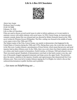 Life Is A Box Of Chocolates
Alexis Jazz Asajar
Professor Janet Loveday
FLM 210 NBB
February 10, 2016
Life is a Box of Chocolates
Films are used to discuss several social issues in order to inform audiences or it is just mainly to
entertain viewers with subtle relations with social issues. In 1994, Forrest Gump, an American epic
romantic comedy drama film was released and was directed by Robert Zemeckis based on the 1986
novel written by Winston Groom (Wikipedia). The film s setting was focused in the middle of nearly
every major event of the 1960s and 1970s.
The Subject matter of the Film, Forrest Gump, was mainly to demonstrate what happened in the
United States of America during the 1960s and 1970s. During these years, the events that was shown
in the film were: Lyndon Johnson s proclamation of Great Society which meant that poverty and racial
injustice had no place (History.com). In the 1960s, there was event where four black students sat down
at a whites only lunch counter in Greensboro, North Carolina, in February 1960 and refused to leave.
Their movement spread: Hundreds of demonstrators went back to that lunch counter every day, and
tens of thousands clogged segregated restaurants and shops across the upper South. The protesters
drew the nation s attention to the injustice, brutality and capriciousness that characterized Jim Crow
(History.com). That event led to Lyndon Johnson signing the Civil Rights Act which is the act that
outlawed discrimination in public facilities and it prohibits
... Get more on HelpWriting.net ...
 