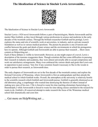 The Idealization of Science in Sinclair Lewis Arrowsmith...
The Idealization of Science in Sinclair Lewis Arrowsmith
Sinclair Lewis s 1924 novel Arrowsmith follows a pair of bacteriologists, Martin Arrowsmith and his
mentor Max Gottlieb, as they travel through various professions in science and medicine in the early
decades of the twentieth century. Through the brilliant researcher Gottlieb and his protégé, Lewis
explores the status and role of scientific work at universities, in industry, and at a private research
foundation as well as in various medical positions. The picture he presents is one of tension and
conflict between the goals and ideals of pure science and the environments in which his protagonists
have to operate. Although Gottlieb and Arrowsmith are able to pursue their research ... Show more
content on Helpwriting.net ...
Each of these debates is visible in Arrowsmith. However, as one might expect of a novel, Lewis s
description of the tensions exaggerates them. Though scientists did face some difficulties in pursuing
their research in industry and academia, they were almost universally able to accept compromise and
work out satisfactory arrangements. Many even embraced the various ideals and goals that Lewis sets
in opposition to pure science. Very few if any scientists found it necessary to flee to the woods in
order to pursue their research, as Arrowsmith does.
The early chapters of Arrowsmith are set in the first decade of the twentieth century and explore the
fictional University of Winnemac, where Arrowsmith is first an undergraduate and then attends the
medical school in which Gottlieb works. Overall, the atmosphere at the university is relatively hostile
to the scientific research which Gottlieb and Arrowsmith pursue. Gottlieb is generally dismissed as an
old laboratory plug, a crapehanger who wasted time destroying the theories of others instead of
making new ones of his own. 2 He is forced to waste his time teaching elementary bacteriology to
Dummköpfe,3 while Arrowsmith is forced to waste his time taking classes unrelated to the research he
wants to do. Gottlieb s ill conceived attempt to make research the focus of the Winnemac medical
school fails dramatically and costs him
... Get more on HelpWriting.net ...
 