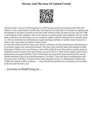 ##cruey And The Issue Of Animal Cruelty
Animal cruelty is the act of inflicting harm or suffering upon animals for purposes other than self
defense. It may sound and be a terrible idea, but many do not notice that it is actually an ongoing issue
and happens to all types of animals across the world. Animal cruelty has been an issue since the 1800
s and continues to be a problem. This act of violence is used by people and companies who we would
hope would never do such things, yet we continue to support without realizing what is actually going
on. The use of animals for entertainment or game hunting contributes to animal cruelty because it is
unfair, cruel, and unsafe for animals of many kinds.
Circuses have been around for many years and are well known for the entertainment of performances
by acrobats, trapeze acts, and trained animals. They have been loved by many and continue to make
thousands of dollars every year. However, most of the public do not realize what is actually going on
behind the scenes of some of the most famous circuses in the U.S. Most of the animals used in circus
performances are treated unfairly. These wild animals are expected to learn unnatural tricks and are
harshly punished if they do not perform properly. Cole Bros. Circus has had an unsettling past with
this exact issue. Cole Bros. Circus has been cited repeatedly by the U.S. Department of Agriculture
(USDA) for animal welfare violations. , ...when Pete did not perform her act properly, she was taken
to the tent and laid down, and
... Get more on HelpWriting.net ...
 