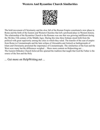 Western And Byzantine Church Similarities
The bold movement of Christianity and the slow fall of the Roman Empire constituted a new phase in
Rome and the birth of the Eastern and Western Churches that left a profound place in Western history.
The relationship of the Byzantine Church to the Romans was one that was growing indifferent during
the 5th thru 11th century of the Middle Ages. During this time three bishops stood forth from the
political with great superiority among the cities in which they ruled. The transfer of the seat of empire
from Rome to Constantinople and the later eclipse of Alexandria and Antioch as battlegrounds of
Islam and Christianity promoted the importance of Constantinople. The similarities of the East and the
West were many but the differences weighed ... Show more content on Helpwriting.net ...
The Eastern Orthodox Church believed this spurned the tradition that taught that God the Father is the
source of the Son and the Holy
... Get more on HelpWriting.net ...
 
