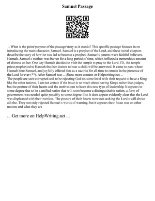 Samuel Passage
1. What is the point/purpose of the passage/story as it stands? This specific passage focuses in on
introducing the main character, Samuel. Samuel is a prophet of the Lord, and these initial chapters
describe the story of how he was led to become a prophet. Samuel s parents were faithful believers.
Hannah, Samuel s mother, was barren for a long period of time, which inflicted a tremendous amount
of distress on her. One day Hannah decided to visit the temple to pray to the Lord. Eli, the temple
priest prophesied to Hannah that her desires to bear a child will be answered. It came to pass where
Hannah bore Samuel, and joyfully offered him as a nazirite for all time to remain in the presence of
the Lord forever (**). After Samuel was ... Show more content on Helpwriting.net ...
The people are seen corrupted and to be rejecting God on some level with their request to have a King
like the other nations. I am not certain if the issue is so much about having Kings rather than judges,
but the posture of their hearts and the motivations to have this new type of leadership. It appears to
some degree that to be a unified nation that will soon become a distinguishable nation, a form of
government was needed quite possibly to some degree. But it does appear evidently clear that the Lord
was displeased with their motives. The posture of their hearts were not seeking the Lord s will above
all else. They not only rejected Samuel s words of warning, but it appears their focus was on other
nations and what they are
... Get more on HelpWriting.net ...
 