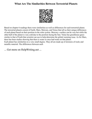 What Are The Similarities Between Terrestrial Planets
Based on chapter 6 readings there were similarities as well as differences for each terrestrial planet.
The terrestrial planets consist of Earth, Mars, Mercury, and Venus that tell us their unique differences
of each planet based on their position in the solar system. Mercury s surface can be very hot while the
other half of the planet is very cold due to the position facing the Sun. Venus has greenhouse gases
similar to that of Earth that scientist can use to help determine the global warming issue. As for Mars,
there has been studies showing that there is water or once had water on that planet.
Each planet has similarities to a very small degree. They all are made up of mixtures of rocks and
metallic material. The differences between each
... Get more on HelpWriting.net ...
 