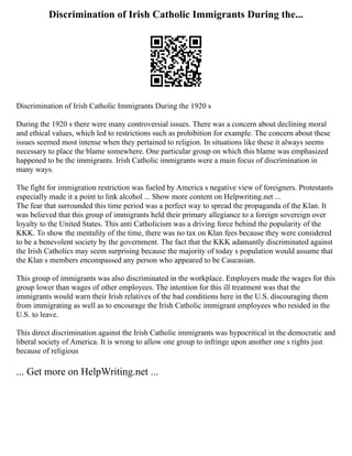 Discrimination of Irish Catholic Immigrants During the...
Discrimination of Irish Catholic Immigrants During the 1920 s
During the 1920 s there were many controversial issues. There was a concern about declining moral
and ethical values, which led to restrictions such as prohibition for example. The concern about these
issues seemed most intense when they pertained to religion. In situations like these it always seems
necessary to place the blame somewhere. One particular group on which this blame was emphasized
happened to be the immigrants. Irish Catholic immigrants were a main focus of discrimination in
many ways.
The fight for immigration restriction was fueled by America s negative view of foreigners. Protestants
especially made it a point to link alcohol ... Show more content on Helpwriting.net ...
The fear that surrounded this time period was a perfect way to spread the propaganda of the Klan. It
was believed that this group of immigrants held their primary allegiance to a foreign sovereign over
loyalty to the United States. This anti Catholicism was a driving force behind the popularity of the
KKK. To show the mentality of the time, there was no tax on Klan fees because they were considered
to be a benevolent society by the government. The fact that the KKK adamantly discriminated against
the Irish Catholics may seem surprising because the majority of today s population would assume that
the Klan s members encompassed any person who appeared to be Caucasian.
This group of immigrants was also discriminated in the workplace. Employers made the wages for this
group lower than wages of other employees. The intention for this ill treatment was that the
immigrants would warn their Irish relatives of the bad conditions here in the U.S. discouraging them
from immigrating as well as to encourage the Irish Catholic immigrant employees who resided in the
U.S. to leave.
This direct discrimination against the Irish Catholic immigrants was hypocritical in the democratic and
liberal society of America. It is wrong to allow one group to infringe upon another one s rights just
because of religious
... Get more on HelpWriting.net ...
 