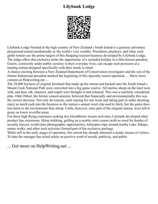 Lilybank Lodge
Lilybank Lodge Nestled in the high country of New Zealand s South Island is a getaway adventure
playground aimed unashamedly ac the world s very wealthy. Presidents, playboys, and other such
globe trotters are the prime targets of this fledgling tourism business developed by Lilybank Lodge.
The lodge offers this exclusive niche the opportunity of a secluded holiday in a little known paradise.
Guests, commonly under public scrutiny in their everyday lives, can escape such pressures at a
hunting retreat designed specifically with their needs in mind.
A chance meeting between a New Zealand Department of Conservation investigator and the son of the
former Indonesian president marked the beginning of this specialty tourist operation. ... Show more
content on Helpwriting.net ...
The 28,000 hectares of original farmland that made up the retreat and backed onto the South Island s
Mount Cook National Park were converted into a big game reserve. All merino sheep on the land were
sold, and deer, elk, chamois, and wapiti were brought in and released. This was a carefully considered
plan. Olde Olthof, the former conservationist, believed that financially and environmentally this was
the correct decision. Not only do tourists, each staying for one week and taking part in safari shooting,
inject as much cash into the business as the station s annual wool clip used to fetch, but the game does
less harm to the environment than sheep. Cattle, however, once part of the original station, were left to
graze on lower reverflat areas.
For those high flying customers seeking less bloodthirsty leisure activities, Lilybank developed other
product line extensions. Horse trekking, golfing on a nearby rural course (with no need for hordes of
security forces), world class photographic opportunities, helicopter trips around nearby Lake Tekapo,
nature walks, and other such activities formed part of the exclusive package.
While still in the early stages of operation, this retreat has already attracted a steady stream of visitors.
To date the manager has relied solely on positive word of mouth, publicity, and public
... Get more on HelpWriting.net ...
 