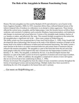 The Role of the Amygdala in Human Functioning Essay
History The term amygdala was first used by Burdach (1819) and referred to a set of nuclei in the
brain (Aggleton Saunders, 2000). In 1939, researchers Klüver Bucy inflicted bilateral lesions of the
inferior temporal lobe of monkeys in a laboratory in an attempt to reduce aggression. These lesions
affected the cortical areas, amygdala, and the hippocampus. Later this became known as Klüver Bucy
syndrome, and consisted of symptoms such as psychic blindness, hypermetamorphsis, oral tendencies,
and changes in emotional and sexual behaviors. Lesions of the amygdala made monkeys fearless of
e.g. humans or snakes, and affectively flat, tame. This research brought recognition to the notion that
the amygdala plays a significant role in the ... Show more content on Helpwriting.net ...
The limbic system was first recognized due to Franz Josef Gall (LeDoux, J., 1996). Franz Joseph Gall
developed the idea of phrenology that focused on the study of the different variations of bumps on the
human skull to be related to differences in behavioral and emotional functioning. The limbic system s
main function in the brain is to control emotional behaviors and certain forms of memories that are
infused with emotion (amygdala). The amygdala is a part of the brain that forms the tail end of the
basal ganglia within the rostral temporal lobe and is located near the hippocampus (Lambert, K.G.
Kinsley, C .H., 2005). The amygdala, as defined by the text, is an almond shaped structure that
functions as a part of the limbic system involved in regulation of emotion and sexual urges (Lambert,
K.G. Kinsley, C .H., 2005). In addition, the amygdala is comprised of a dozen or more sub regions
that are not all involved in fear conditioning (LeDoux, J., 1996).
Primary Involvement The amygdala has been the subject of many researchers curiosity throughout the
history of neurological science and neuropsychology. Multiple studies have been successful in
identifying the role of the amygdala in the human brain and it s primary
... Get more on HelpWriting.net ...
 