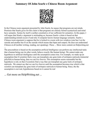 Summary Of John Searle s Chinese Room Argument
In the Chinese room argument presented by John Searle, he argues that programs are not minds.
Premises that Searle gives for this claim is that programs are entirely formal (syntactical) and mind
have semantic. Syntax by itself is neither constitutive of nor sufficient for semantics. In this paper, I
will argue that Searle s argument is misleading us, because Searle s claim is based on that
understanding (mind) occurs if and only if computer knows human language semantic. Searle s
Chinese room argument is suppose that he is locked in a room with two windows (one has I on the
outside and another has O on the outside which means that Input and output). He does not understand
Chinese at all (neither writing, reading, nor speaking) .These ... Show more content on Helpwriting.net
...
The precondition is based on the assumption artificial Intelligence can perform any intellectual tasks
that a human being can (in other words, behave exactly like human being). We cannot make any
hypothesis to artificial intelligence until the assumption comes true. For example, we make up an
assumption that if scientists find a way can transplants any gene traits of urritopsis nutricula (immortal
jellyfish) to human being, then we can live forever. This assumption seems reasonable but the
hypothesis is rely on that if scientists find a way that can transplant any gene traits of urritopsis
nutricula . We cannot say that we can live forever until the assumption becomes true which is that
scientist can transplant any gene traits of urritopsis nutricula to human being. Since, the the
assumption is not real, hypothesizes based on it cannot be real
... Get more on HelpWriting.net ...
 