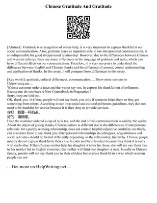 Chinese Gratitude And Gratitude
[Abstract]: Gratitude is a recognition of others help, it is very important to express thankful in our
social communication. Also, gratitude plays an important role in our interpersonal communication, it
is indispensable for good interpersonal relationship. However, due to the differences between Chinese
and western cultures, there are many differences in the language of gratitude and reply, which can
have different effects on our communication. Therefore, it is very necessary to understand the
difference between English and Chinese thanks and the difference of answer, correct understanding
and application of thanks. In this essay, I will compare those differences in this essay.
[Key words]: gratitude, cultural differences, communication, ... Show more content on
Helpwriting.net ...
When a customer order a juice and the waiter say yes, he express his thankful out of politeness.
Excuse me, do you have A New Coursebook in Pragmatics ?
Sorry, they are sold out.
OK, thank you. In China, people will not say thank you only if someone helps them or they get
something from others. According to our own social and cultural politeness guidelines, they don not
need to be thankful for service because it is their duty to provide services.
你好，我要一杯奶茶。
好的，请稍等。
Here the customer ordered a cup of milk tea, and the end of this communication is said by the waiter.
About the object of giving thanks, Chinese culture is different due to the differences of interpersonal
relations: for a purely working relationship, does not contain helpful subjective cordiality can thank,
can also don t have to say thank you; Interpersonal relationships in colleagues, acquaintances and
social activities should be treated differently depending on the relationship, hierarchy. Chinese people
usually do not express thankful to their close friends and their families because they think it is rusty
with each other. If the Chinese mother help her daughter washes her dress, she will not say thank you
to her mother but in English countries, the mother will think her daughter is rude. Usually in Chinese
family, parents will not say thank you to their children but express thankful in a way which western
people can not
... Get more on HelpWriting.net ...
 