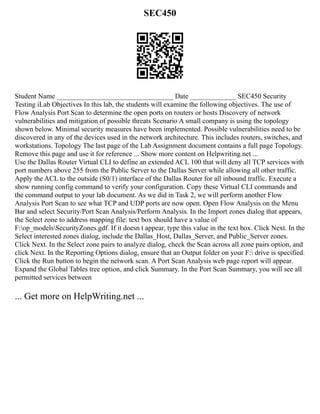 SEC450
Student Name _________________________________ Date _____________ SEC450 Security
Testing iLab Objectives In this lab, the students will examine the following objectives. The use of
Flow Analysis Port Scan to determine the open ports on routers or hosts Discovery of network
vulnerabilities and mitigation of possible threats Scenario A small company is using the topology
shown below. Minimal security measures have been implemented. Possible vulnerabilities need to be
discovered in any of the devices used in the network architecture. This includes routers, switches, and
workstations. Topology The last page of the Lab Assignment document contains a full page Topology.
Remove this page and use it for reference ... Show more content on Helpwriting.net ...
Use the Dallas Router Virtual CLI to define an extended ACL 100 that will deny all TCP services with
port numbers above 255 from the Public Server to the Dallas Server while allowing all other traffic.
Apply the ACL to the outside (S0/1) interface of the Dallas Router for all inbound traffic. Execute a
show running config command to verify your configuration. Copy these Virtual CLI commands and
the command output to your lab document. As we did in Task 2, we will perform another Flow
Analysis Port Scan to see what TCP and UDP ports are now open. Open Flow Analysis on the Menu
Bar and select Security/Port Scan Analysis/Perform Analysis. In the Import zones dialog that appears,
the Select zone to address mapping file: text box should have a value of
F:op_modelsSecurityZones.gdf. If it doesn t appear, type this value in the text box. Click Next. In the
Select interested zones dialog, include the Dallas_Host, Dallas_Server, and Public_Server zones.
Click Next. In the Select zone pairs to analyze dialog, check the Scan across all zone pairs option, and
click Next. In the Reporting Options dialog, ensure that an Output folder on your F: drive is specified.
Click the Run button to begin the network scan. A Port Scan Analysis web page report will appear.
Expand the Global Tables tree option, and click Summary. In the Port Scan Summary, you will see all
permitted services between
... Get more on HelpWriting.net ...
 