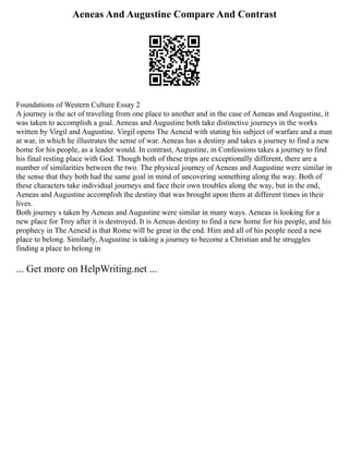 Aeneas And Augustine Compare And Contrast
Foundations of Western Culture Essay 2
A journey is the act of traveling from one place to another and in the case of Aeneas and Augustine, it
was taken to accomplish a goal. Aeneas and Augustine both take distinctive journeys in the works
written by Virgil and Augustine. Virgil opens The Aeneid with stating his subject of warfare and a man
at war, in which he illustrates the sense of war. Aeneas has a destiny and takes a journey to find a new
home for his people, as a leader would. In contrast, Augustine, in Confessions takes a journey to find
his final resting place with God. Though both of these trips are exceptionally different, there are a
number of similarities between the two. The physical journey of Aeneas and Augustine were similar in
the sense that they both had the same goal in mind of uncovering something along the way. Both of
these characters take individual journeys and face their own troubles along the way, but in the end,
Aeneas and Augustine accomplish the destiny that was brought upon them at different times in their
lives.
Both journey s taken by Aeneas and Augustine were similar in many ways. Aeneas is looking for a
new place for Troy after it is destroyed. It is Aeneas destiny to find a new home for his people, and his
prophecy in The Aeneid is that Rome will be great in the end. Him and all of his people need a new
place to belong. Similarly, Augustine is taking a journey to become a Christian and he struggles
finding a place to belong in
... Get more on HelpWriting.net ...
 
