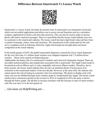 Difference Between Smartwatch Vs Luxury Watch
Smartwatch vs. luxury watch, the battle for premier time A smartwatch is an automated wristwatch
which can run mobile applications and allows one to access several functions such as a calculator,
compass, applications to book a cab and order groceries. This can also be used to make or answer
phone calls and to send text messages. There is a possibility that the luxury watch industry may lose
its customers to the smartwatch industry. The luxury watch has had a high brand value and have been
a symbol of prestige, riches, status and classiness. The introduction of the smartwatch by the tech
savvy companies such as Samsung, Motorola, Apple and Google has brought about increased
competition in the watch industry.
In the fourth quarter of 2015, the global smartwatch shipments overtook the Swiss watch shipments
for the very first time, 8.1 million smart watches were shipped compared with 7.9 million Swiss
watches ... Show more content on Helpwriting.net ...
Additionally, the battery life of a smartwatch is limited, and it has to be frequently charged. There are
inevitable technical glitches and complexities associated with a smartwatch. The Apple watch needs to
be paired up with an iPhone and it is only compatible with newer iPhone models. Therefore, due to
these reasons, the luxury watch industry does not face an imminent threat of losing most of its
customers to the smartwatch makers in the next decade. However, at the same time, the industry also
cannot ignore the risk of losing its customers who love technology. The desire to display style with
status can now be fulfilled through smart watches made by strong brands like Apple. The luxury watch
retailers have witnessed a decline in the revenue in 2015 as compared to 2014, the same is shown
through the below graph. The decline in revenue correlates with the increase in units of smart watches
sold, this was more so in the last quarter of
... Get more on HelpWriting.net ...
 
