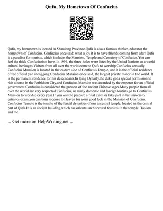 Qufu, My Hometown Of Confucius
Qufu, my hometown,is located in Shandong Province.Qufu is also a famous thinker, educator the
hometown of Confucius. Confucius once said: what a joy it is to have friends coming from afar! Qufu
is a paradise for tourists, which includes the Mansion, Temple and Cemetery of Confucius.You can
feel the thick Confucianism here. In 1994, the three holes were listed by the United Nations as a world
cultural heritages.Visitors from all over the world come to Qufu to worship Confucius annually.
Confucius Mansion is located in the eastern side of Confucius Temple, and it is the official residence
of the official yan shenggong.Confucius Mansion once said, the largest private manor in the world. It
is the permanent residence for his descendants.In Qing Dynasty,the duke got a special permission to
ride a horse in the Forbidden City,and Confucius Mansion was awarded by the emperor for an official
government.Confucius is considered the greatest of the ancient Chinese sages.Many people from all
over the world are very respected Confucius, so many domestic and foreign tourists go to Confucius
Mansion to worship every year.If you want to prepare a final exam or take part in the university
entrance exam,you can burn incense to Heaven for your good luck in the Mansion of Confucius.
Confucius Temple is the temple of the feudal dynasties of our ancestral temple, located in the central
part of Qufu.It is an ancient building,which has oriental architectural features.In the temple, Taoism
and the
... Get more on HelpWriting.net ...
 