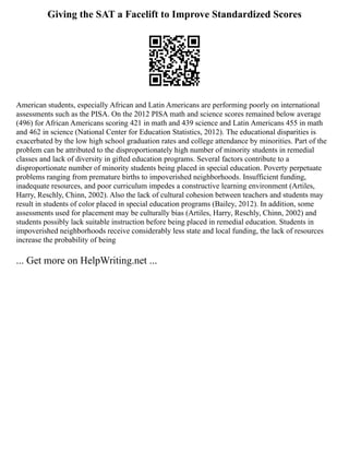 Giving the SAT a Facelift to Improve Standardized Scores
American students, especially African and Latin Americans are performing poorly on international
assessments such as the PISA. On the 2012 PISA math and science scores remained below average
(496) for African Americans scoring 421 in math and 439 science and Latin Americans 455 in math
and 462 in science (National Center for Education Statistics, 2012). The educational disparities is
exacerbated by the low high school graduation rates and college attendance by minorities. Part of the
problem can be attributed to the disproportionately high number of minority students in remedial
classes and lack of diversity in gifted education programs. Several factors contribute to a
disproportionate number of minority students being placed in special education. Poverty perpetuate
problems ranging from premature births to impoverished neighborhoods. Insufficient funding,
inadequate resources, and poor curriculum impedes a constructive learning environment (Artiles,
Harry, Reschly, Chinn, 2002). Also the lack of cultural cohesion between teachers and students may
result in students of color placed in special education programs (Bailey, 2012). In addition, some
assessments used for placement may be culturally bias (Artiles, Harry, Reschly, Chinn, 2002) and
students possibly lack suitable instruction before being placed in remedial education. Students in
impoverished neighborhoods receive considerably less state and local funding, the lack of resources
increase the probability of being
... Get more on HelpWriting.net ...
 