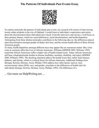 The Patterns Of Individuals Past Events Essay
To explore and probe the patterns of individuals past events, my research will consist of interviewing
twenty urban residents in the city of Oakland. I would listen to individual s experiences and stories
about the discrimination these individuals have faced. From the interviews and surveys, I will focus on
three primary themes, which are social differences, racial discrimination, and health disparities.
Anticipating from these abstract principles contributes to the following idea on: the differences placed
upon discrimination amongst people of darker skin tone, and the serious health effects of these African
American people.
To many, health disparities amongst different races may appear like an extraneous matter. But, it has
come to seriously affect the lives of African Americans. Williams (MMWR 2005, Williams 1995)
noted that African Americans suffer a higher rate of health related issues. Today, African Americans
still bear a disproportionate burden in disease morbidity, mortality, disability, and injury (MMWR
2005, Williams 1995). The shocking statement adds to the health issues they suffer: heart disease,
diabetes, and obesity, which is a critical factor for African Americans. Additional findings from
(Krieger, Rowley, Herman, Avery, Phillips 1993) address how other factors such as: ones
socioeconomic status (SES), race, and gender, concludes to the differences of health risks for
individuals (Krieger, Rowley, Herman, Avery, Phillips, 1993). The differences of a
... Get more on HelpWriting.net ...
 