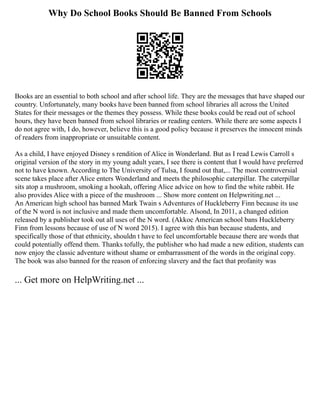 Why Do School Books Should Be Banned From Schools
Books are an essential to both school and after school life. They are the messages that have shaped our
country. Unfortunately, many books have been banned from school libraries all across the United
States for their messages or the themes they possess. While these books could be read out of school
hours, they have been banned from school libraries or reading centers. While there are some aspects I
do not agree with, I do, however, believe this is a good policy because it preserves the innocent minds
of readers from inappropriate or unsuitable content.
As a child, I have enjoyed Disney s rendition of Alice in Wonderland. But as I read Lewis Carroll s
original version of the story in my young adult years, I see there is content that I would have preferred
not to have known. According to The University of Tulsa, I found out that,... The most controversial
scene takes place after Alice enters Wonderland and meets the philosophic caterpillar. The caterpillar
sits atop a mushroom, smoking a hookah, offering Alice advice on how to find the white rabbit. He
also provides Alice with a piece of the mushroom ... Show more content on Helpwriting.net ...
An American high school has banned Mark Twain s Adventures of Huckleberry Finn because its use
of the N word is not inclusive and made them uncomfortable. Alsond, In 2011, a changed edition
released by a publisher took out all uses of the N word. (Akkoc American school bans Huckleberry
Finn from lessons because of use of N word 2015). I agree with this ban because students, and
specifically those of that ethnicity, shouldn t have to feel uncomfortable because there are words that
could potentially offend them. Thanks tofully, the publisher who had made a new edition, students can
now enjoy the classic adventure without shame or embarrassment of the words in the original copy.
The book was also banned for the reason of enforcing slavery and the fact that profanity was
... Get more on HelpWriting.net ...
 