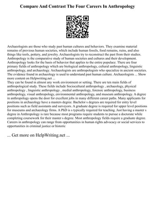 Compare And Contrast The Four Careers In Anthropology
Archaeologists are those who study past human cultures and behaviors. They examine material
remains of previous human societies, which include human fossils, food remains, ruins, and also
things like tools, pottery, and jewelry. Archaeologists try to reconstruct the past from their studies.
Anthropology is the comparative study of human societies and cultures and their development.
Anthropology looks for the basis of behavior that applies to the entire populace. There are four
primary fields of anthropology which are biological anthropology, cultural anthropology, linguistic
anthropology, and archaeology. Archaeologists are anthropologists who specialize in ancient societies.
The evidence found in archaeology is used to understand past human culture. Archaeologists ... Show
more content on Helpwriting.net ...
They can be found in almost any work environment or setting. There are ten main fields of
anthropological study. These fields include Sociocultural anthropology , archaeology, physical
anthropology , linguistic anthropology , medial anthropology, forensic anthropology, business
anthropology, visual anthropology, environmental anthropology, and museum anthropology. A degree
in anthropology opens the door for excellent jobs in many different career paths. Many applicants for
positions in archaeology have a masters degree. Bachelor s degrees are required for entry level
positions such as field assistants and surveyors. A graduate degree is required for upper level positions
for museums and archaeology firms. A PhD is s typically required for teaching. Just having a master s
degree in Anthropology is rare because most programs require students to pursue a doctorate while
completing coursework for their master s degree. Most anthropology fields require a graduate degree.
Careers in anthropology can range from opportunities in human rights advocacy or social services to
opportunities in criminal justice or historic
... Get more on HelpWriting.net ...
 