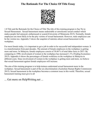 The Rationale For The Choice Of Title Essay
1.0 Title and the Rationale for the Choice of Title The title of this training program is Say No to
Sexual Harassment . Sexual harassment means undesirable or unwelcome sexual conduct which
makes people feel annoyed, embarrassed or scared (University of Minnesota 2015). Normally, female
employees are most likely to be the pity victims of sexual harassment. However, male employees can
be the victims too. Appendix 5 shows the snapshot of statistics about sexual harassment in the
workplace.
For most female today, it is important to get a job in order to be successful and independent women. It
is a transformation from past decades. The amount of female employees in the workplace is getting
more and more. In Malaysia, female employees consist of 38.60 % of total labor force in 2013. By
comparing to 1990, involvement of women in the workplace has increased 1.1% (Trading Economics
2015). Appendix 6 shows the percentages of female workforce in the workplace in Malaysia in
different years. Since involvement of women in the workplace is getting more and more, we believe
that sexual harassment against female employees will increase.
The aim of this training program is to help trainees understand sexual harassment more in the
workplace. Sexual harassment is part of the sex discrimination (Australian Human Rights Commission
2015). Sexual harassment in the workplace becomes a common issue in this world. Therefore, sexual
harassment training must give to all
... Get more on HelpWriting.net ...
 