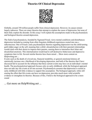 Theories Of Clinical Depression
Globally, around 350 million people suffer from clinical depression. However, its causes remain
largely unknown. There are many theories that attempt to explain the cause of depression, but none of
them fully explain the disorder. In this essay I will explain the assumptions made in the psychoanalytic
and biological theories around depression.
The field of psychoanalysis, founded by Sigmund Freud, views mental conditions and disturbances
depression included as coming from often forgotten childhood experiences rooted into one s
subconscious. One of Freud s early psychoanalytic theories regarding depression was the child turning
guilt ridden anger on the self, meaning that a child s dissatisfaction with their parental relationships
would clash with their desire to impress their parents, causing them to internalise their bitter and
dissatisfied emotions. This internalisation would lead to self destructive behaviours and depressive
symptoms later in life. Several similar theories have been raised ... Show more content on
Helpwriting.net ...
Events such as the death of a loved one, financial instability, or general emotional distress all
statistically increase one s likelihood of developing depression, and both of the theories that I have
discussed fail to account for the influence that these current events may have on an individual s mental
health. The psychoanalytical approach focuses only on early childhood, while the biological approach
does not take any life events at all into account. Psychoanalysis assumes that depression is rooted in
early childhood with little evidence to support this assumption. The biological approach, while still
erasing the effect that life events can have on depression, provides much more valid scientific
evidence to strengthen its theories. Because of this, I believe the biological approach to be a more
sound
... Get more on HelpWriting.net ...
 