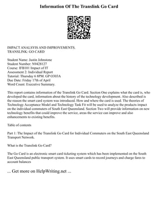 Information Of The Translink Go Card
IMPACT ANALSYIS AND IMPROVEMENTS.
TRANSLINK: GO CARD
Student Name: Justin Johnstone
Student Number: N9428127
Course: IFB101 Impact of IT
Assessment 2: Individual Report
Tutorial: Thursday 6 8PM. GP O303A
Due Date: Friday 17th of April
Word Count: Executive Summary.
This report contains information of the Translink Go Card. Section One explains what the card is, who
developed the card, information about the history of the technology development. Also described is
the reason the smart card system was introduced. How and where the card is used. The theories of
Technology Acceptance Model and Technology Task Fit will be used to analyze the products impact
on the individual commuters of South East Queensland. Section Two will provide information on new
technology benefits that could improve the service, areas the service can improve and also
enhancements to existing benefits.
Table of contents
Part 1: The Impact of the Translink Go Card for Individual Commuters on the South East Queensland
Transport Network.
What is the Translink Go Card?
The Go Card is an electronic smart card ticketing system which has been implemented on the South
East Queensland public transport system. It uses smart cards to record journeys and charge fares to
account balances
... Get more on HelpWriting.net ...
 