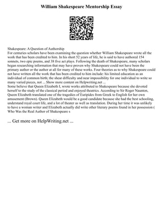 William Shakespeare Mentorship Essay
Shakespeare: A Question of Authorship
For centuries scholars have been examining the question whether William Shakespeare wrote all the
work that has been credited to him. In his short 52 years of life, he is said to have authored 154
sonnets, two epic poems, and 38 five act plays. Following the death of Shakespeare, many scholars
began researching information that may have proven why Shakespeare could not have been the
primary author or the author at all for many of these works. Four theories as to why Shakespeare could
not have written all the work that has been credited to him include: his limited education as an
individual of common birth; the shear difficulty and near impossibility for one individual to write so
many varied pieces, not ... Show more content on Helpwriting.net ...
Some believe that Queen Elizabeth I, wrote works attributed to Shakespeare because she devoted
herself to the study of the classical period and enjoyed theatrics. According to Sir Roger Naunton,
Queen Elizabeth translated one of the tragedies of Euripides from Greek to English for her own
amusement (Brown). Queen Elizabeth would be a good candidate because she had the best schooling,
understand royal court life, and a lot of theater as well as translation. During her time it was unlikely
to have a woman writer and Elizabeth actually did write other literary poems found in her possession (
Who Was the Real Author of Shakespeare s
... Get more on HelpWriting.net ...
 