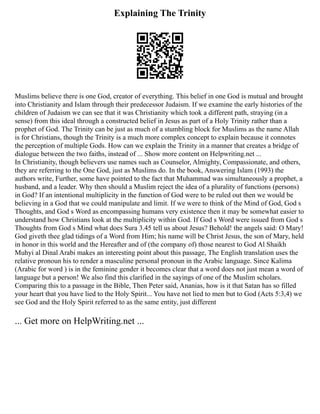 Explaining The Trinity
Muslims believe there is one God, creator of everything. This belief in one God is mutual and brought
into Christianity and Islam through their predecessor Judaism. If we examine the early histories of the
children of Judaism we can see that it was Christianity which took a different path, straying (in a
sense) from this ideal through a constructed belief in Jesus as part of a Holy Trinity rather than a
prophet of God. The Trinity can be just as much of a stumbling block for Muslims as the name Allah
is for Christians, though the Trinity is a much more complex concept to explain because it connotes
the perception of multiple Gods. How can we explain the Trinity in a manner that creates a bridge of
dialogue between the two faiths, instead of ... Show more content on Helpwriting.net ...
In Christianity, though believers use names such as Counselor, Almighty, Compassionate, and others,
they are referring to the One God, just as Muslims do. In the book, Answering Islam (1993) the
authors write, Further, some have pointed to the fact that Muhammad was simultaneously a prophet, a
husband, and a leader. Why then should a Muslim reject the idea of a plurality of functions (persons)
in God? If an intentional multiplicity in the function of God were to be ruled out then we would be
believing in a God that we could manipulate and limit. If we were to think of the Mind of God, God s
Thoughts, and God s Word as encompassing humans very existence then it may be somewhat easier to
understand how Christians look at the multiplicity within God. If God s Word were issued from God s
Thoughts from God s Mind what does Sura 3.45 tell us about Jesus? Behold! the angels said: O Mary!
God giveth thee glad tidings of a Word from Him; his name will be Christ Jesus, the son of Mary, held
in honor in this world and the Hereafter and of (the company of) those nearest to God Al Shaikh
Muhyi al Dinal Arabi makes an interesting point about this passage, The English translation uses the
relative pronoun his to render a masculine personal pronoun in the Arabic language. Since Kalima
(Arabic for word ) is in the feminine gender it becomes clear that a word does not just mean a word of
language but a person! We also find this clarified in the sayings of one of the Muslim scholars.
Comparing this to a passage in the Bible, Then Peter said, Ananias, how is it that Satan has so filled
your heart that you have lied to the Holy Spirit... You have not lied to men but to God (Acts 5:3,4) we
see God and the Holy Spirit referred to as the same entity, just different
... Get more on HelpWriting.net ...
 