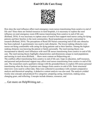 End Of Life Care Essay
How does the rural influence affect rural emergency room nurses transitioning from curative to end of
life care? Since there are limited resources in rural hospitals, it is necessary to explore the rural
influence on rural emergency room (ER) nurses transitioning from curative to end of life care
(Rolland, 2016). It was necessary to capture areas of need to best support rural nurses caring for dying
patients and their families in the rural communities. Rural populations are poorly represented in
research (Rolland, 2016). The perceptions of Rural ER Nurses concerning end of life care obstacles
has been explored. A questionnaire was used to rank obstacles. The lowest ranking obstacles were
nurses not being comfortable with caring for dying patients and or their families. Among the highest
ranking obstacles was knowing the patient or family personally. The rural nursing theory was
incorporated to identify rural influences with rural ER nurses transitioning from curative to end of life
care. The rural nursing theory highlights characteristics and dimensions unique to rural populations
and nursing in rural areas (Rolland, ... Show more content on Helpwriting.net ...
The conflicts affect transitioning from curative to end of life care. Gaps in education, staff resources,
and personal and professional support may affect rural nurses transitioning from curative to end of life
care. The researchers used a qualitative design with the grounded theory to explore ER nurses personal
transitioning when the focus of patient care changes from curative to end of life. Semi structured
interviews were used to collect data. Data were collected in accordance with constant comparative
analysis and theoretical sampling. A deductive content analysis was also used. The analysis yielded
twenty nine concepts and produced five categories: preparing caring, immersion, making sense,
changing gears, and reflecting. Concepts include distance, resources, and
... Get more on HelpWriting.net ...
 