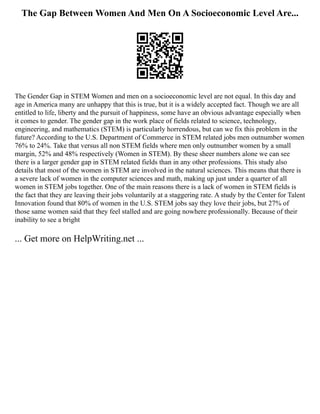 The Gap Between Women And Men On A Socioeconomic Level Are...
The Gender Gap in STEM Women and men on a socioeconomic level are not equal. In this day and
age in America many are unhappy that this is true, but it is a widely accepted fact. Though we are all
entitled to life, liberty and the pursuit of happiness, some have an obvious advantage especially when
it comes to gender. The gender gap in the work place of fields related to science, technology,
engineering, and mathematics (STEM) is particularly horrendous, but can we fix this problem in the
future? According to the U.S. Department of Commerce in STEM related jobs men outnumber women
76% to 24%. Take that versus all non STEM fields where men only outnumber women by a small
margin, 52% and 48% respectively (Women in STEM). By these sheer numbers alone we can see
there is a larger gender gap in STEM related fields than in any other professions. This study also
details that most of the women in STEM are involved in the natural sciences. This means that there is
a severe lack of women in the computer sciences and math, making up just under a quarter of all
women in STEM jobs together. One of the main reasons there is a lack of women in STEM fields is
the fact that they are leaving their jobs voluntarily at a staggering rate. A study by the Center for Talent
Innovation found that 80% of women in the U.S. STEM jobs say they love their jobs, but 27% of
those same women said that they feel stalled and are going nowhere professionally. Because of their
inability to see a bright
... Get more on HelpWriting.net ...
 