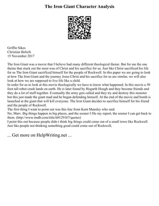 The Iron Giant Character Analysis
Griffin Sikes
Christian Beliefs
15 November 2017
The Iron Giant was a movie that I believe had many different theological theme. But for me the one
theme that stuck out the most was of Christ and his sacrifice for us. Just like Christ sacrificed his life
for us The Iron Giant sacrificed himself for the people of Rockwell. In this paper we are going to look
at how The Iron Giant and the journey Jesus Christ and his sacrifice for us are similar, we will also
look at how we are supposed to live life like a child.
In order for us to look at this movie theologically we have to know what happened. In this movie a 50
foot tall robot crash lands on earth. He is later found by Hogarth Hough and they become friends and
they do a lot of stuff together. Eventually the army gets called and they try and destroy this monster
but this just made the giant mad and he began defending himself. At the end of the movie and bomb is
launched at the giant that will kill everyone. The Iron Giant decides to sacrifice himself for his friend
and the people of Rockwell.
The first thing I want to point out was this line from Kent Mansley who said.
No, Marv. Big things happen in big places, and the sooner I file my report, the sooner I can get back to
them. (http://www.imdb.com/title/tt0129167/quotes)
I point this out because people didn t think big things could come out of a small town like Rockwell.
Just like people not thinking something good could come out of Rockwell,
... Get more on HelpWriting.net ...
 