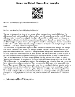 Gender and Optical Illusions Essay examples
Do Boys and Girls See Optical Illusions Differently?
[pic]
Do Boys and Girls See Optical Illusions Differently?
The goal of this paper is to focus on how gender affects what people see in optical illusions. The
differences of male and female brains affect how boys and girls act and perceive the world. If there s a
difference in the vision of boys and girls then there will probably be a difference in how they see an
optical illusion. Studies show that there are multiple differences in the male and female brain. There
are different types of optical illusions, but this paper is mainly about ambiguous illusions because that
is what will be used in the experiment. Ambiguous illusions are pictures with multiple images in them.
Evidence ... Show more content on Helpwriting.net ...
The left side IPL is bigger then the right side of the male brain, but for women the right side is larger.
Past studies have shown that the left IPL is larger in Albert Einstein s brain and the brain of other
physicists and mathematicians. The left IPL is responsible for perception of time and speed, and the
ability to rotate three dimensional objects, while the right side is responsible for memory involved in
understanding and manipulating spatial relationships, and the perception of our affects and feelings.
There are also two areas in the frontal temporal lobes related to language that is larger in women.
Women process language on both sides of the frontal brain, while men process it only on the left side.
This might suggest why men are better at things like calculations and estimating time, and women are
better with emotions and communicating. There are many other differences in the male and female
brains. There are more differences in men and women then boys and girls. Cultural learning creates an
even larger difference! Other studies have shown that more feminine women have a larger straight
gyrus (SG) then less feminine women, though the difference hasn t been shown to change how they
act or think. Multiple studies have shown that males have an advantage with the left eye that affect
perception of photographed faces, scattered dots, and line orientations. But there are no differences
with
... Get more on HelpWriting.net ...
 