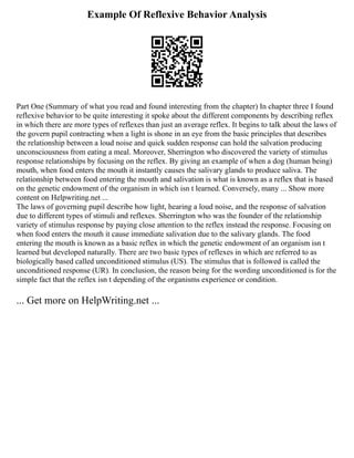 Example Of Reflexive Behavior Analysis
Part One (Summary of what you read and found interesting from the chapter) In chapter three I found
reflexive behavior to be quite interesting it spoke about the different components by describing reflex
in which there are more types of reflexes than just an average reflex. It begins to talk about the laws of
the govern pupil contracting when a light is shone in an eye from the basic principles that describes
the relationship between a loud noise and quick sudden response can hold the salvation producing
unconsciousness from eating a meal. Moreover, Sherrington who discovered the variety of stimulus
response relationships by focusing on the reflex. By giving an example of when a dog (human being)
mouth, when food enters the mouth it instantly causes the salivary glands to produce saliva. The
relationship between food entering the mouth and salivation is what is known as a reflex that is based
on the genetic endowment of the organism in which isn t learned. Conversely, many ... Show more
content on Helpwriting.net ...
The laws of governing pupil describe how light, hearing a loud noise, and the response of salvation
due to different types of stimuli and reflexes. Sherrington who was the founder of the relationship
variety of stimulus response by paying close attention to the reflex instead the response. Focusing on
when food enters the mouth it cause immediate salivation due to the salivary glands. The food
entering the mouth is known as a basic reflex in which the genetic endowment of an organism isn t
learned but developed naturally. There are two basic types of reflexes in which are referred to as
biologically based called unconditioned stimulus (US). The stimulus that is followed is called the
unconditioned response (UR). In conclusion, the reason being for the wording unconditioned is for the
simple fact that the reflex isn t depending of the organisms experience or condition.
... Get more on HelpWriting.net ...
 