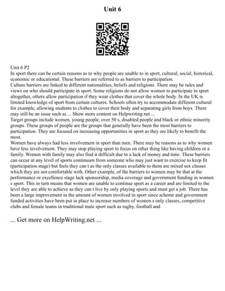 Unit 6
Unit 6 P2
In sport there can be certain reasons as to why people are unable to in sport, cultural, social, historical,
economic or educational. These barriers are referred to as barriers to participation.
Culture barriers are linked to different nationalities, beliefs and religions. There may be rules and
views on who should participate in sport. Some religions do not allow women to participate in sport
altogether, others allow participation if they wear clothes that cover the whole body. In the UK is
limited knowledge of sport from certain cultures. Schools often try to accommodate different cultural
for example, allowing students to clothes to cover their body and separating girls from boys. There
may still be an issue such as ... Show more content on Helpwriting.net ...
Target groups include women, young people, over 50 s, disabled people and black or ethnic minority
groups. These groups of people are the groups that generally have been the most barriers to
participation. They are focused on increasing opportunities in sport as they are likely to benefit the
most.
Women have always had less involvement in sport than men. There may be reasons as to why women
have less involvement. They may stop playing sport to focus on other thing like having children or a
family. Women with family may also find it difficult due to a lack of money and time. These barriers
can occur at any level of sports continuum from someone who may just want to exercise to keep fit
(participation stage) but feels they can t as the only classes available to them are mixed sex classes
which they are not comfortable with. Other example, of the barriers to women may be that at the
performance or excellence stage lack sponsorship, media coverage and government funding in women
s sport. This in turn means that women are unable to continue sport as a career and are limited to the
level they are able to achieve as they can t live by only playing sports and must get a job. There has
been a large improvement in the amount of women involved in sport since scheme and government
funded activities have been put in place to increase numbers of women s only classes, competitive
clubs and female teams in traditional male sport such as rugby, football and
... Get more on HelpWriting.net ...
 