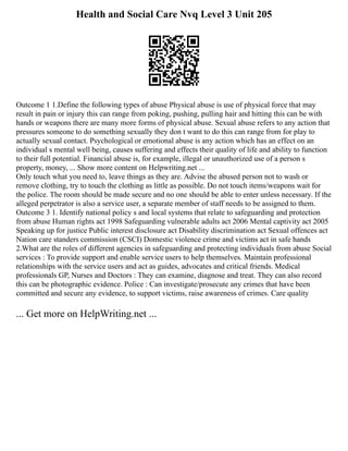 Health and Social Care Nvq Level 3 Unit 205
Outcome 1 1.Define the following types of abuse Physical abuse is use of physical force that may
result in pain or injury this can range from poking, pushing, pulling hair and hitting this can be with
hands or weapons there are many more forms of physical abuse. Sexual abuse refers to any action that
pressures someone to do something sexually they don t want to do this can range from for play to
actually sexual contact. Psychological or emotional abuse is any action which has an effect on an
individual s mental well being, causes suffering and effects their quality of life and ability to function
to their full potential. Financial abuse is, for example, illegal or unauthorized use of a person s
property, money, ... Show more content on Helpwriting.net ...
Only touch what you need to, leave things as they are. Advise the abused person not to wash or
remove clothing, try to touch the clothing as little as possible. Do not touch items/weapons wait for
the police. The room should be made secure and no one should be able to enter unless necessary. If the
alleged perpetrator is also a service user, a separate member of staff needs to be assigned to them.
Outcome 3 1. Identify national policy s and local systems that relate to safeguarding and protection
from abuse Human rights act 1998 Safeguarding vulnerable adults act 2006 Mental captivity act 2005
Speaking up for justice Public interest disclosure act Disability discrimination act Sexual offences act
Nation care standers commission (CSCI) Domestic violence crime and victims act in safe hands
2.What are the roles of different agencies in safeguarding and protecting individuals from abuse Social
services : To provide support and enable service users to help themselves. Maintain professional
relationships with the service users and act as guides, advocates and critical friends. Medical
professionals GP, Nurses and Doctors : They can examine, diagnose and treat. They can also record
this can be photographic evidence. Police : Can investigate/prosecute any crimes that have been
committed and secure any evidence, to support victims, raise awareness of crimes. Care quality
... Get more on HelpWriting.net ...
 