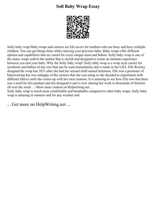 Soll Baby Wrap Essay
Solly baby wrap Baby wraps and carriers are life savers for mothers who are busy and have multiple
children. You can get things done while carrying your precious baby. Baby wraps offer different
options and capabilities that are suited for every unique mom and babies. Solly baby wrap is one of
the many wraps sold in the market that is stylish and designed to create an intimate experience
between you and your baby. Why the Solly baby wrap? Solly baby wrap is a wrap style carrier for
newborns and babies of any size that can be used immediately and is made in the USA. Elle Rowley
designed the wrap last 2011 after she had her second child named Solomon. Elle was a promoter of
babywearing but was unhappy of the carriers that she was using so she decided to experiment with
different fabrics until she comes up with her own creation. It is amazing to see how Elle saw that there
was a need for this product and she designed it and is now sharing her work to thousands of families
all over the word. ... Show more content on Helpwriting.net ...
Solly baby wrap is much more comfortable and breathable compared to other baby wraps. Solly baby
wrap is amazing in summer and for any weather and
... Get more on HelpWriting.net ...
 