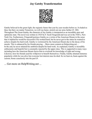 Jay Gatsby Transformation
Gatsby believed in the green light, the orgiastic future that year by year recedes before us. It eluded us
then, but that s no matter Tomorrow, we will run faster, stretch out our arms farther (9. 180)
Throughout The Great Gatsby, the character of Jay Gatsby is interpreted as an incredibly pure and
optimistic man. The novel was written in 1925 by F. Scott Fitzgerald and was set in the 1920 s, New
York City. Furthermore, Fitzgerald portrays Gatsby as a victim of the American Dream in the sense
that it implied he would be successful if he worked hard, but he never got to the status he wanted to
achieve despite his hard work. Gatsby is victimized by the American Dream due to the decay of his
morals. This is enhanced by his friends preying ... Show more content on Helpwriting.net ...
In the end, he never attained his ambition despite his hard work. As explained, Gatsby is incredibly
enthusiastic and hopeful but is constantly rejected by the upper class. This is supported in many ways
including how the American Dream forces him to overlook his knowledge of right and wrong.
Likewise, how his friends used his willpower to benefit themselves. Finally, Gatsby attained immense
popularity while he was alive but everyone lost interest once he died. So we beat on, boats against the
current, borne ceaselessly into the past (9.
... Get more on HelpWriting.net ...
 
