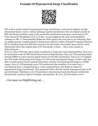 Example Of Hyperpectral Image Classification
This work is mainly related to hyperspectral image classification, with special emphasis on high
dimensional feature vectors. Various techniques and frameworks have been developed to tackle the
HSI classification problem. Some of the recent HSI classification techniques can be found in [Yi
Chen, Nasser M. Nasrabadi] [12] [17]. In here, we just emphasize the most recent prominent
technique in HSI. A. Dimensionality Reduction With regard to the issue that we are following, there
are another popular examples based on dimensional reduction studies, Principal Component Analysis
(PCA), Random Projection (RP) that can project the data matrix into another space which is lower
dimensional rather than original space [18]. Structurally, in these ... Show more content on
Helpwriting.net ...
However, since CNNs have been mostly considered on image and visual related problems, there are a
few prominent works for HSI classification based on deep learning. Chen et al. [36] used deep belief
network (DBN) to extract spectral spatial features for the HSI classification. Yuan et al. [37] applied
the CNN model which proposed by Dong et al. [20] on the hyperspectral images. In their work, they
didn t consider preserving the spectral information, and they treat hyperspectral images as a RGB
images. Hu et al. [30] presented a new CNN architecture that comprises of an input layer, a
convolutional layer, a maxpooling layer, a fully connected layer, and finally an output for
hyperspectral image classification. They proposed CNN to directly classify hyperspectral data in the
spectral domain. Makantasis et al. [31] presented a deep learning based classification method that
hierarchically constructs high level features automatically. Wu et al. [22] developed a novel
... Get more on HelpWriting.net ...
 
