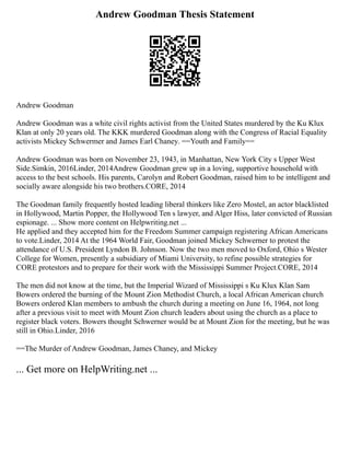 Andrew Goodman Thesis Statement
Andrew Goodman
Andrew Goodman was a white civil rights activist from the United States murdered by the Ku Klux
Klan at only 20 years old. The KKK murdered Goodman along with the Congress of Racial Equality
activists Mickey Schwermer and James Earl Chaney. ==Youth and Family==
Andrew Goodman was born on November 23, 1943, in Manhattan, New York City s Upper West
Side.Simkin, 2016Linder, 2014Andrew Goodman grew up in a loving, supportive household with
access to the best schools. His parents, Carolyn and Robert Goodman, raised him to be intelligent and
socially aware alongside his two brothers.CORE, 2014
The Goodman family frequently hosted leading liberal thinkers like Zero Mostel, an actor blacklisted
in Hollywood, Martin Popper, the Hollywood Ten s lawyer, and Alger Hiss, later convicted of Russian
espionage. ... Show more content on Helpwriting.net ...
He applied and they accepted him for the Freedom Summer campaign registering African Americans
to vote.Linder, 2014 At the 1964 World Fair, Goodman joined Mickey Schwerner to protest the
attendance of U.S. President Lyndon B. Johnson. Now the two men moved to Oxford, Ohio s Wester
College for Women, presently a subsidiary of Miami University, to refine possible strategies for
CORE protestors and to prepare for their work with the Mississippi Summer Project.CORE, 2014
The men did not know at the time, but the Imperial Wizard of Mississippi s Ku Klux Klan Sam
Bowers ordered the burning of the Mount Zion Methodist Church, a local African American church
Bowers ordered Klan members to ambush the church during a meeting on June 16, 1964, not long
after a previous visit to meet with Mount Zion church leaders about using the church as a place to
register black voters. Bowers thought Schwerner would be at Mount Zion for the meeting, but he was
still in Ohio.Linder, 2016
==The Murder of Andrew Goodman, James Chaney, and Mickey
... Get more on HelpWriting.net ...
 