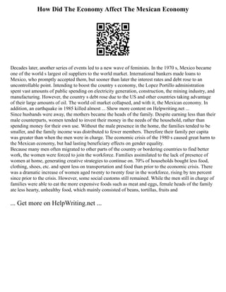 How Did The Economy Affect The Mexican Economy
Decades later, another series of events led to a new wave of feminists. In the 1970 s, Mexico became
one of the world s largest oil suppliers to the world market. International bankers made loans to
Mexico, who promptly accepted them, but sooner than later the interest rates and debt rose to an
uncontrollable point. Intending to boost the country s economy, the Lopez Portillo administration
spent vast amounts of public spending on electricity generation, construction, the mining industry, and
manufacturing. However, the country s debt rose due to the US and other countries taking advantage
of their large amounts of oil. The world oil market collapsed, and with it, the Mexican economy. In
addition, an earthquake in 1985 killed almost ... Show more content on Helpwriting.net ...
Since husbands were away, the mothers became the heads of the family. Despite earning less than their
male counterparts, women tended to invest their money in the needs of the household, rather than
spending money for their own use. Without the male presence in the home, the families tended to be
smaller, and the family income was distributed to fewer members. Therefore their family per capita
was greater than when the men were in charge. The economic crisis of the 1980 s caused great harm to
the Mexican economy, but had lasting beneficiary effects on gender equality.
Because many men often migrated to other parts of the country or bordering countries to find better
work, the women were forced to join the workforce. Families assimilated to the lack of presence of
women at home, generating creative strategies to continue on. 70% of households bought less food,
clothing, shoes, etc. and spent less on transportation and food than prior to the economic crisis. There
was a dramatic increase of women aged twenty to twenty four in the workforce, rising by ten percent
since prior to the crisis. However, some social customs still remained. While the men still in charge of
families were able to eat the more expensive foods such as meat and eggs, female heads of the family
ate less hearty, unhealthy food, which mainly consisted of beans, tortillas, fruits and
... Get more on HelpWriting.net ...
 