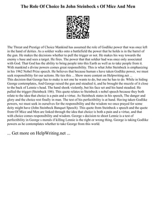 The Role Of Choice In John Steinbeck s Of Mice And Men
The Threat and Prestige of Choice Mankind has assumed the role of Godlike power that was once left
in the hand of deities. As a soldier walks onto a battlefield the power that he holds is in the barrel of
the gun. He makes the decisions whether to pull the trigger or not. He makes his way towards the
enemy s base and sees a target. He fires. The power that that soldier had was once only associated
with God. That God has the ability to bring people into this Earth as well as to take people from it.
With mankind s divine powers comes great responsibility. This is what John Steinbeck is emphasizing
in his 1962 Nobel Prize speech. He believes that because human s have taken Godlike power, we must
seek responsibility for our actions. He ties this ... Show more content on Helpwriting.net ...
This decision that George has to make is not one he wants to do, but one he has to do. While in hiding
George contemplates, And George raised the gun and steadied it, and he brought the muzzle of it close
to the back of Lennie s head. The hand shook violently, but his face set and his hand steadied. He
pulled the trigger (Steinbeck 106). This quote relates to Steinbeck s nobel speech because they both
relate to the idea that choice is a pain and a virtue. As Steinbeck states in his speech, The danger and
glory and the choice rest finally in man. The test of his perfectibility is at hand. Having taken Godlike
powers, we must seek in ourselves for the responsibility and the wisdom we once prayed for some
deity might have (John Steinbeck Banquet Speech). This quote from Steinbeck s speech and the quote
from Of Mice and Men are linked through the idea that choice is both a pain and a virtue, and that
with choice comes responsibility and wisdom. George s decision to shoot Lennie is a test of
perfectibility in George s morals if killing Lennie is the right or wrong thing. George is taking Godlike
powers as he contemplates whether to take George from this world.
... Get more on HelpWriting.net ...
 