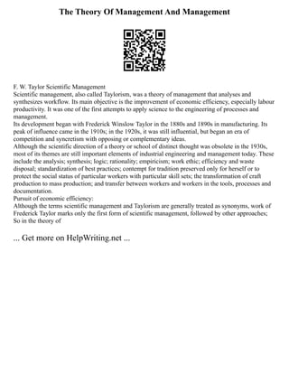The Theory Of Management And Management
F. W. Taylor Scientific Management
Scientific management, also called Taylorism, was a theory of management that analyses and
synthesizes workflow. Its main objective is the improvement of economic efficiency, especially labour
productivity. It was one of the first attempts to apply science to the engineering of processes and
management.
Its development began with Frederick Winslow Taylor in the 1880s and 1890s in manufacturing. Its
peak of influence came in the 1910s; in the 1920s, it was still influential, but began an era of
competition and syncretism with opposing or complementary ideas.
Although the scientific direction of a theory or school of distinct thought was obsolete in the 1930s,
most of its themes are still important elements of industrial engineering and management today. These
include the analysis; synthesis; logic; rationality; empiricism; work ethic; efficiency and waste
disposal; standardization of best practices; contempt for tradition preserved only for herself or to
protect the social status of particular workers with particular skill sets; the transformation of craft
production to mass production; and transfer between workers and workers in the tools, processes and
documentation.
Pursuit of economic efficiency:
Although the terms scientific management and Taylorism are generally treated as synonyms, work of
Frederick Taylor marks only the first form of scientific management, followed by other approaches;
So in the theory of
... Get more on HelpWriting.net ...
 